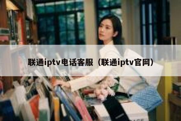 联通iptv电话客服（联通iptv官网） 第1张