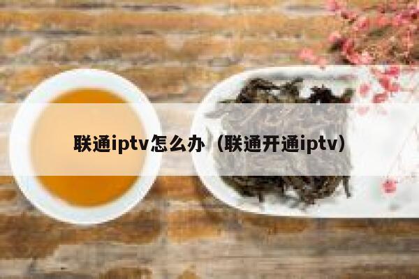 联通iptv怎么办(联通开通iptv) 第1张 联通iptv怎么办(联通开通iptv) 第1张
