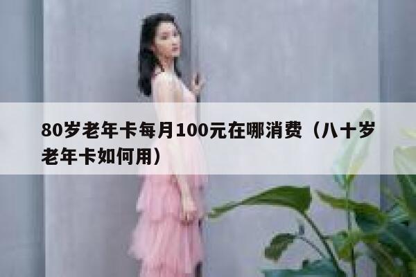 80岁老年卡每月100元在哪消费（八十岁老年卡如何用） 第1张