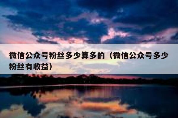 微信公众号粉丝多少算多的（微信公众号多少粉丝有收益） 第1张