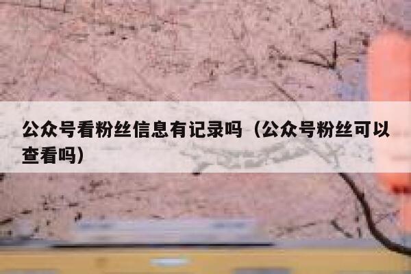 公众号看粉丝信息有记录吗（公众号粉丝可以查看吗） 第1张