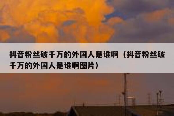 抖音粉丝破千万的外国人是谁啊（抖音粉丝破千万的外国人是谁啊图片） 第1张