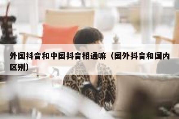 外国抖音和中国抖音相通嘛（国外抖音和国内区别） 第1张
