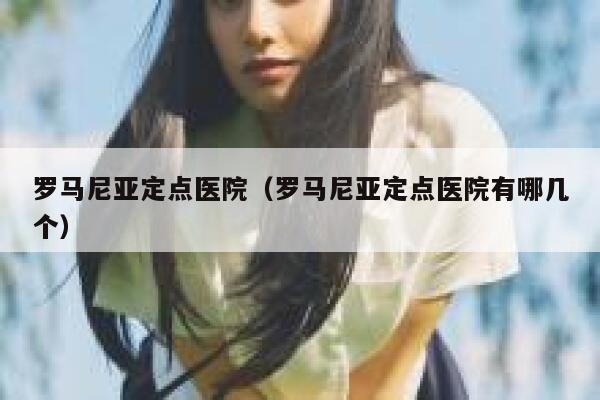 罗马尼亚定点医院（罗马尼亚定点医院有哪几个） 第1张