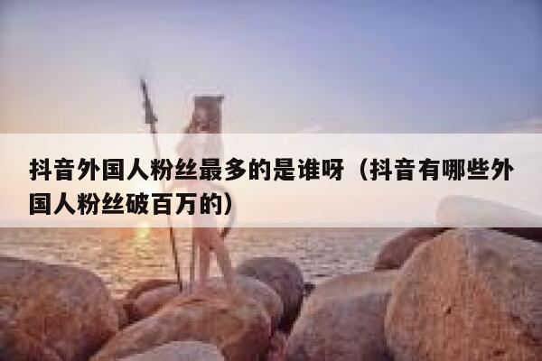 抖音外国人粉丝最多的是谁呀（抖音有哪些外国人粉丝破百万的） 第1张