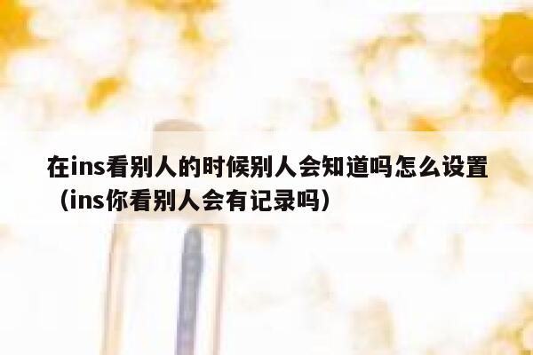 在ins看别人的时候别人会知道吗怎么设置（ins你看别人会有记录吗） 第1张