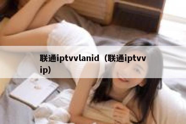 联通iptvvlanid（联通iptvvip） 第1张