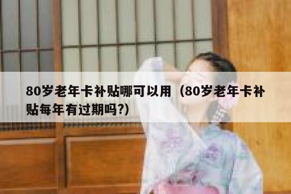 80岁老年卡补贴哪可以用（80岁老年卡补贴每年有过期吗?） 第1张