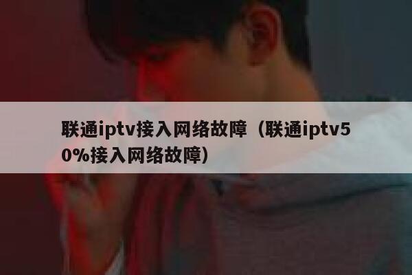 联通iptv接入网络故障（联通iptv50%接入网络故障） 第1张