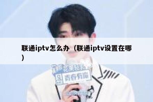 联通iptv怎么办（联通iptv设置在哪） 第1张