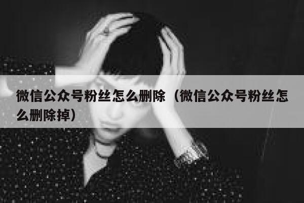 微信公众号粉丝怎么删除（微信公众号粉丝怎么删除掉） 第1张