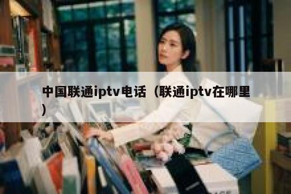 中国联通iptv电话（联通iptv在哪里） 第1张