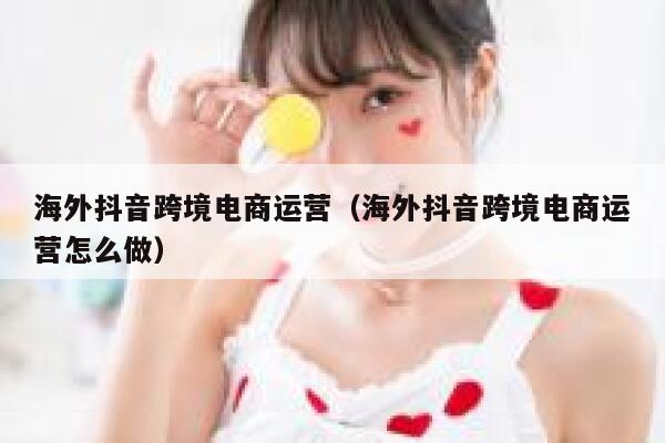海外抖音跨境电商运营(海外抖音跨境电商运营怎么做) 第1张 海外抖音跨境电商运营(海外抖音跨境电商运营怎么做) 第1张