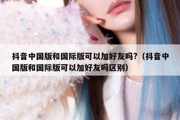 抖音中国版和国际版可以加好友吗?(抖音中国版和国际版可以加好友吗区别) 第1张 抖音中国版和国际版可以加好友吗?(抖音中国版和国际版可以加好友吗区别) 第1张