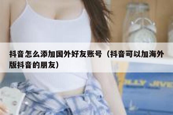 抖音怎么添加国外好友账号(抖音可以加海外版抖音的朋友) 第1张 抖音怎么添加国外好友账号(抖音可以加海外版抖音的朋友) 第1张