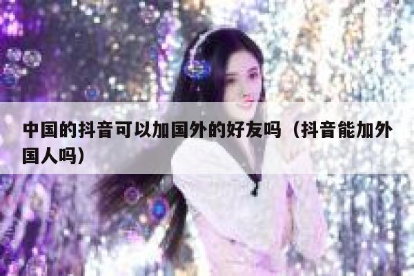 中国的抖音可以加国外的好友吗(抖音能加外国人吗) 第1张 中国的抖音可以加国外的好友吗(抖音能加外国人吗) 第1张