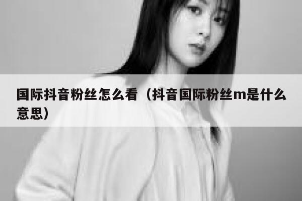 国际抖音粉丝怎么看(抖音国际粉丝m是什么意思) 第1张 国际抖音粉丝怎么看(抖音国际粉丝m是什么意思) 第1张