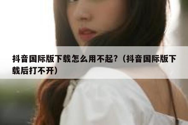 抖音国际版下载怎么用不起?（抖音国际版下载后打不开） 第1张