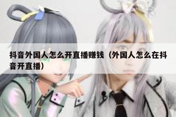 抖音外国人怎么开直播赚钱(外国人怎么在抖音开直播) 第1张 抖音外国人怎么开直播赚钱(外国人怎么在抖音开直播) 第1张