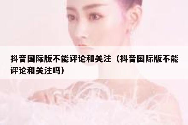 抖音国际版不能评论和关注(抖音国际版不能评论和关注吗) 第1张 抖音国际版不能评论和关注(抖音国际版不能评论和关注吗) 第1张