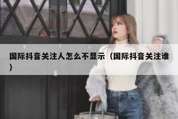 国际抖音关注人怎么不显示(国际抖音关注谁) 第1张 国际抖音关注人怎么不显示(国际抖音关注谁) 第1张