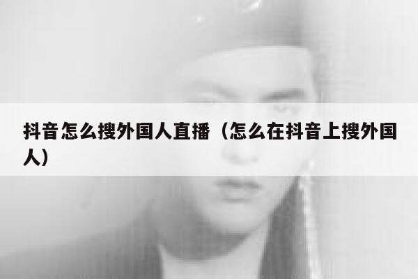 抖音怎么搜外国人直播（怎么在抖音上搜外国人） 第1张