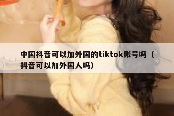 中国抖音可以加外国的tiktok账号吗(抖音可以加外国人吗) 第1张 中国抖音可以加外国的tiktok账号吗(抖音可以加外国人吗) 第1张