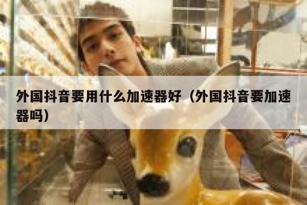 外国抖音要用什么加速器好(外国抖音要加速器吗) 第1张 外国抖音要用什么加速器好(外国抖音要加速器吗) 第1张