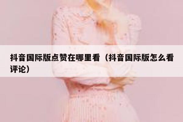 抖音国际版点赞在哪里看(抖音国际版怎么看评论) 第1张 抖音国际版点赞在哪里看(抖音国际版怎么看评论) 第1张