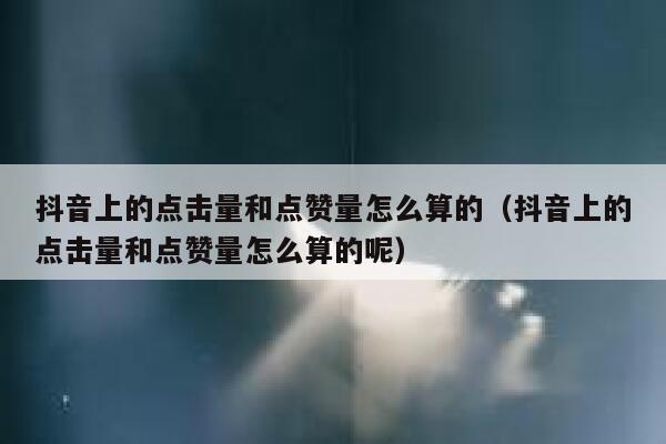 抖音上的点击量和点赞量怎么算的(抖音上的点击量和点赞量怎么算的呢) 第1张 抖音上的点击量和点赞量怎么算的(抖音上的点击量和点赞量怎么算的呢) 第1张