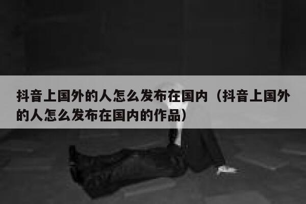 抖音上国外的人怎么发布在国内(抖音上国外的人怎么发布在国内的作品) 第1张 抖音上国外的人怎么发布在国内(抖音上国外的人怎么发布在国内的作品) 第1张