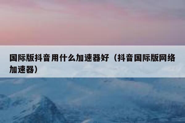 国际版抖音用什么加速器好(抖音国际版网络加速器) 第1张 国际版抖音用什么加速器好(抖音国际版网络加速器) 第1张