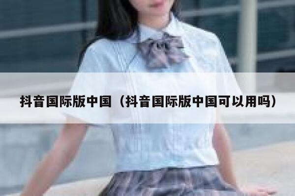 抖音国际版中国(抖音国际版中国可以用吗) 第1张 抖音国际版中国(抖音国际版中国可以用吗) 第1张