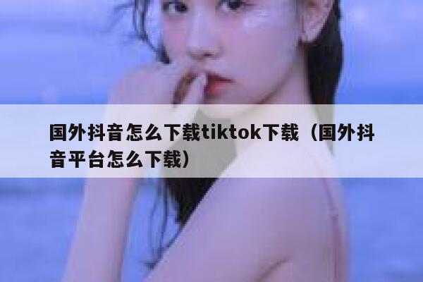 国外抖音怎么下载tiktok下载（国外抖音平台怎么下载） 第1张