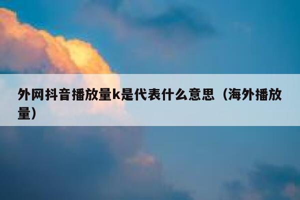 外网抖音播放量k是代表什么意思(海外播放量) 第1张 外网抖音播放量k是代表什么意思(海外播放量) 第1张