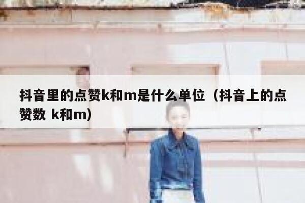 抖音里的点赞k和m是什么单位(抖音上的点赞数 k和m) 第1张 抖音里的点赞k和m是什么单位(抖音上的点赞数 k和m) 第1张
