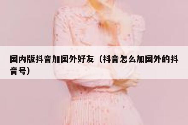 国内版抖音加国外好友(抖音怎么加国外的抖音号) 第1张 国内版抖音加国外好友(抖音怎么加国外的抖音号) 第1张