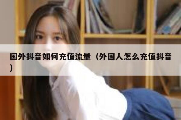 国外抖音如何充值流量(外国人怎么充值抖音) 第1张 国外抖音如何充值流量(外国人怎么充值抖音) 第1张