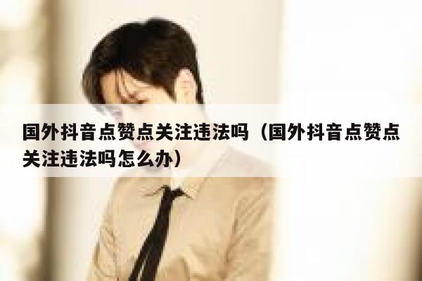 国外抖音点赞点关注违法吗(国外抖音点赞点关注违法吗怎么办) 第1张 国外抖音点赞点关注违法吗(国外抖音点赞点关注违法吗怎么办) 第1张