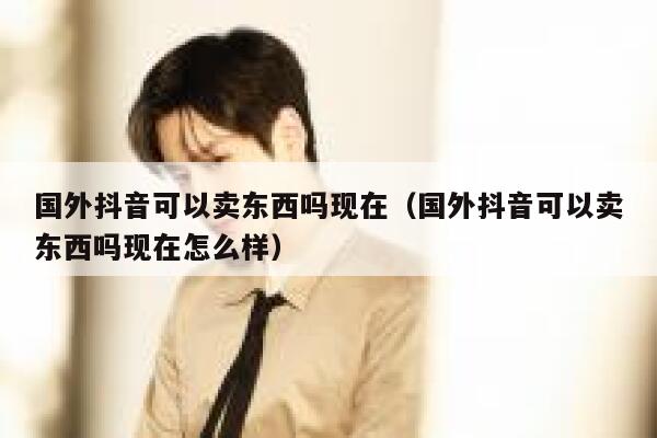 国外抖音可以卖东西吗现在(国外抖音可以卖东西吗现在怎么样) 第1张 国外抖音可以卖东西吗现在(国外抖音可以卖东西吗现在怎么样) 第1张