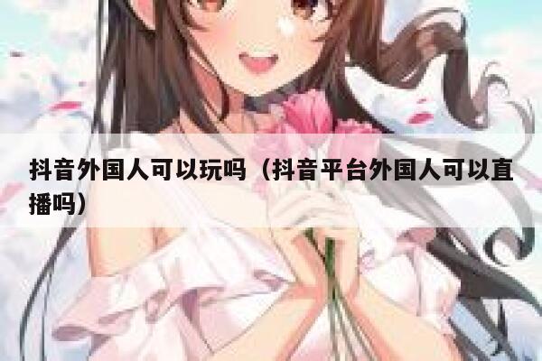 抖音外国人可以玩吗(抖音平台外国人可以直播吗) 第1张 抖音外国人可以玩吗(抖音平台外国人可以直播吗) 第1张