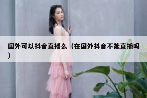 国外可以抖音直播么(在国外抖音不能直播吗) 第1张 国外可以抖音直播么(在国外抖音不能直播吗) 第1张