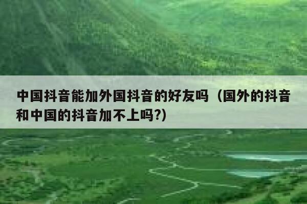 中国抖音能加外国抖音的好友吗(国外的抖音和中国的抖音加不上吗?) 第1张 中国抖音能加外国抖音的好友吗(国外的抖音和中国的抖音加不上吗?) 第1张