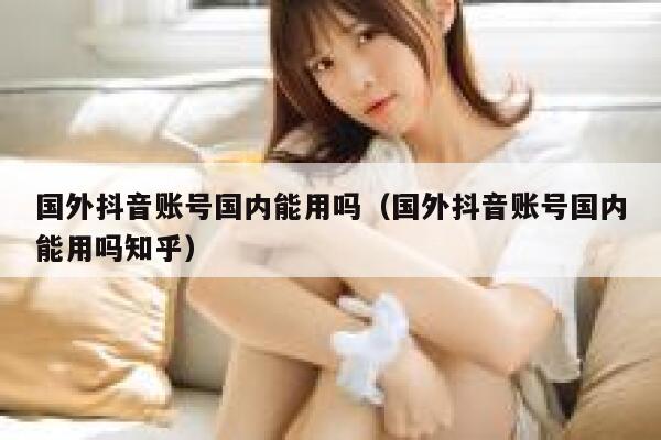 国外抖音账号国内能用吗(国外抖音账号国内能用吗知乎) 第1张 国外抖音账号国内能用吗(国外抖音账号国内能用吗知乎) 第1张
