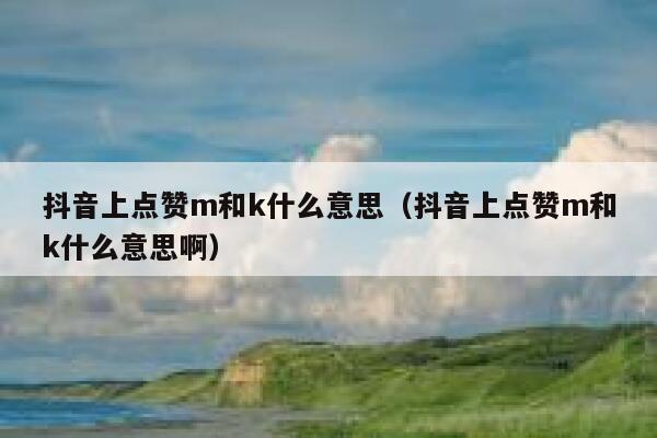 抖音上点赞m和k什么意思(抖音上点赞m和k什么意思啊) 第1张 抖音上点赞m和k什么意思(抖音上点赞m和k什么意思啊) 第1张