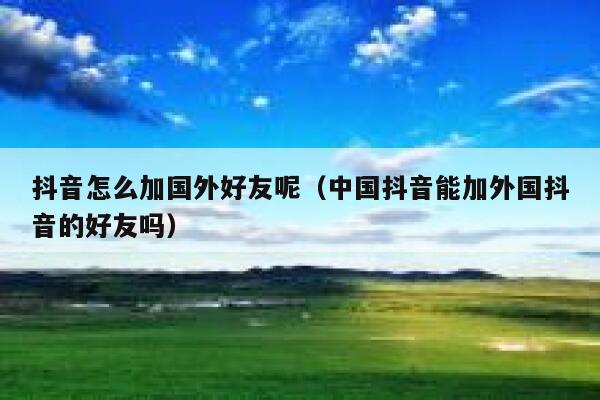 抖音怎么加国外好友呢(中国抖音能加外国抖音的好友吗) 第1张 抖音怎么加国外好友呢(中国抖音能加外国抖音的好友吗) 第1张