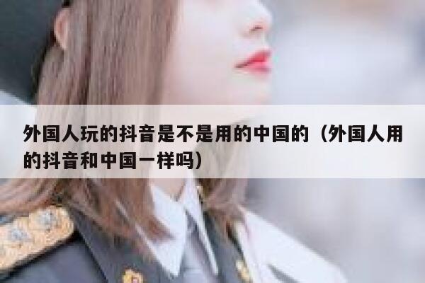 外国人玩的抖音是不是用的中国的(外国人用的抖音和中国一样吗) 第1张 外国人玩的抖音是不是用的中国的(外国人用的抖音和中国一样吗) 第1张