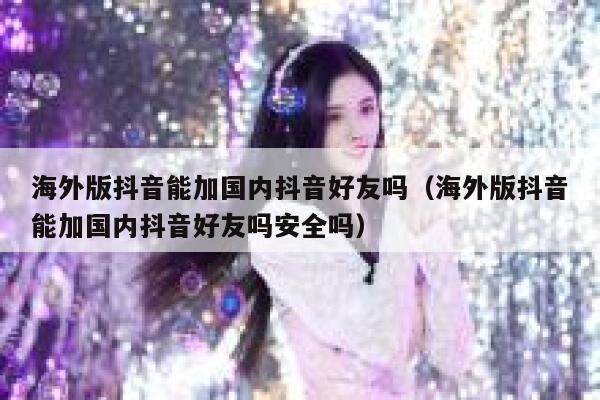 海外版抖音能加国内抖音好友吗(海外版抖音能加国内抖音好友吗安全吗) 第1张 海外版抖音能加国内抖音好友吗(海外版抖音能加国内抖音好友吗安全吗) 第1张