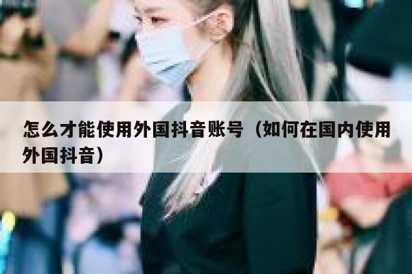 怎么才能使用外国抖音账号(如何在国内使用外国抖音) 第1张 怎么才能使用外国抖音账号(如何在国内使用外国抖音) 第1张