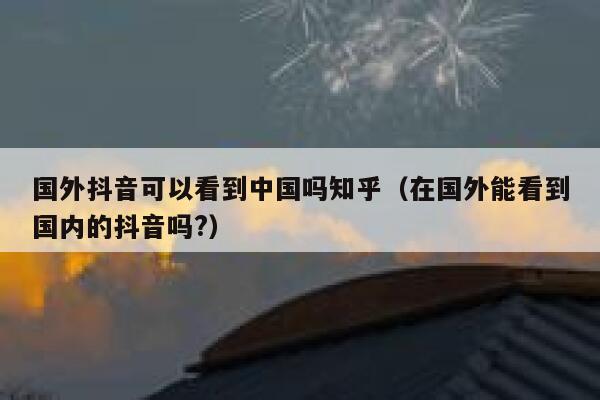 国外抖音可以看到中国吗知乎(在国外能看到国内的抖音吗?) 第1张 国外抖音可以看到中国吗知乎(在国外能看到国内的抖音吗?) 第1张